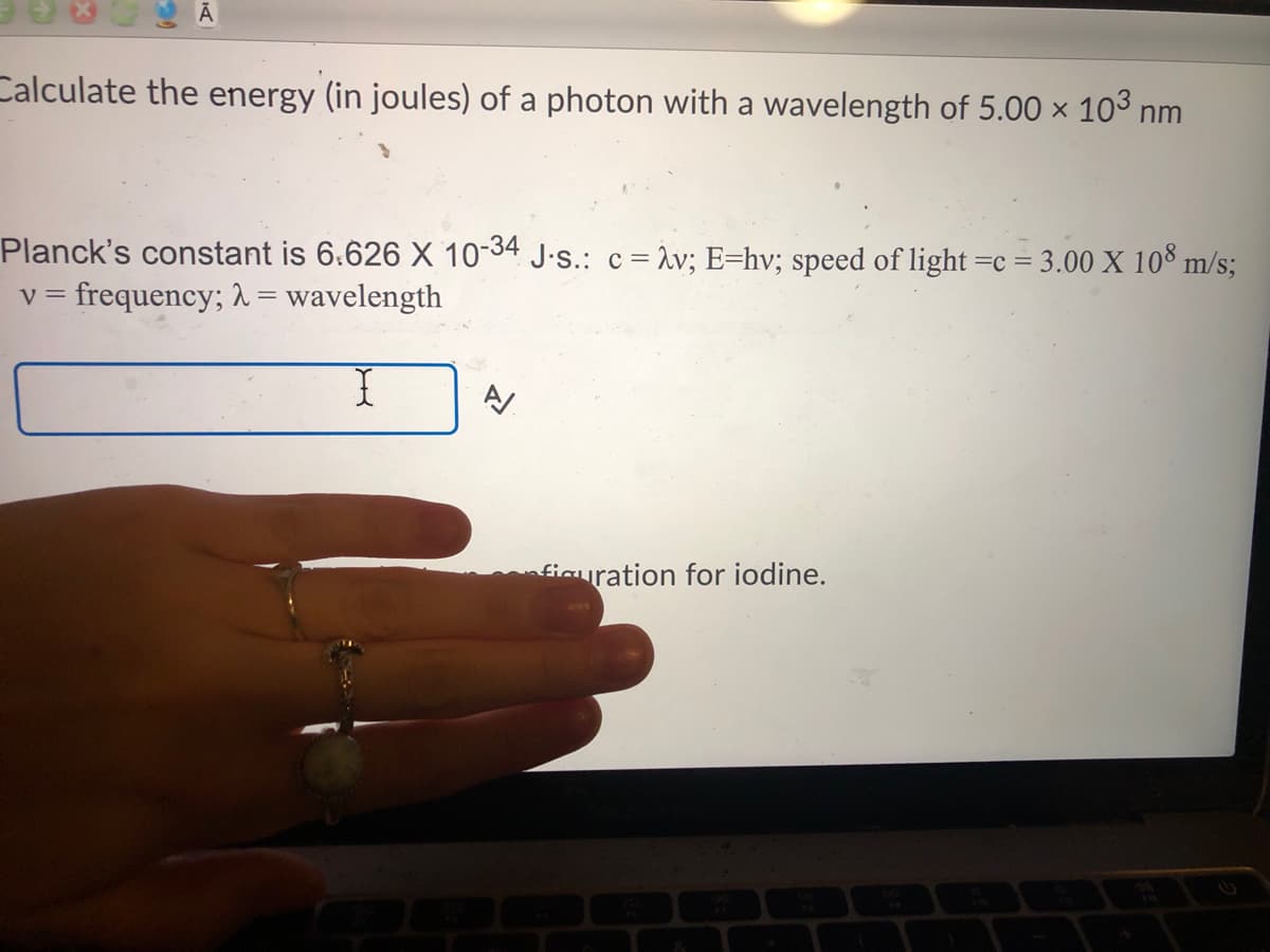 Calculate the energy (in joules) of a photon with a wavelength of 5.00 × 103 nm
Planck's constant is 6.626 X 10-34 J.s.: c = %v; E=hv; speed of light =c = 3.00 X 10° m/s;
v = frequency; =
wavelength
fiauration for iodine.
