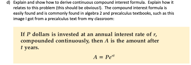 d) Explain and show how to derive continuous compound interest formula. Explain how it
relates to this problem (this should be obvious!). The compound interest formula is
easily found and is commonly found in algebra 2 and precalculus textbooks, such as this
image I got from a precalculus text from my classroom:
If P dollars is invested at an annual interest rate of r,
compounded continuously, then A is the amount after
t years.
A = Pet
