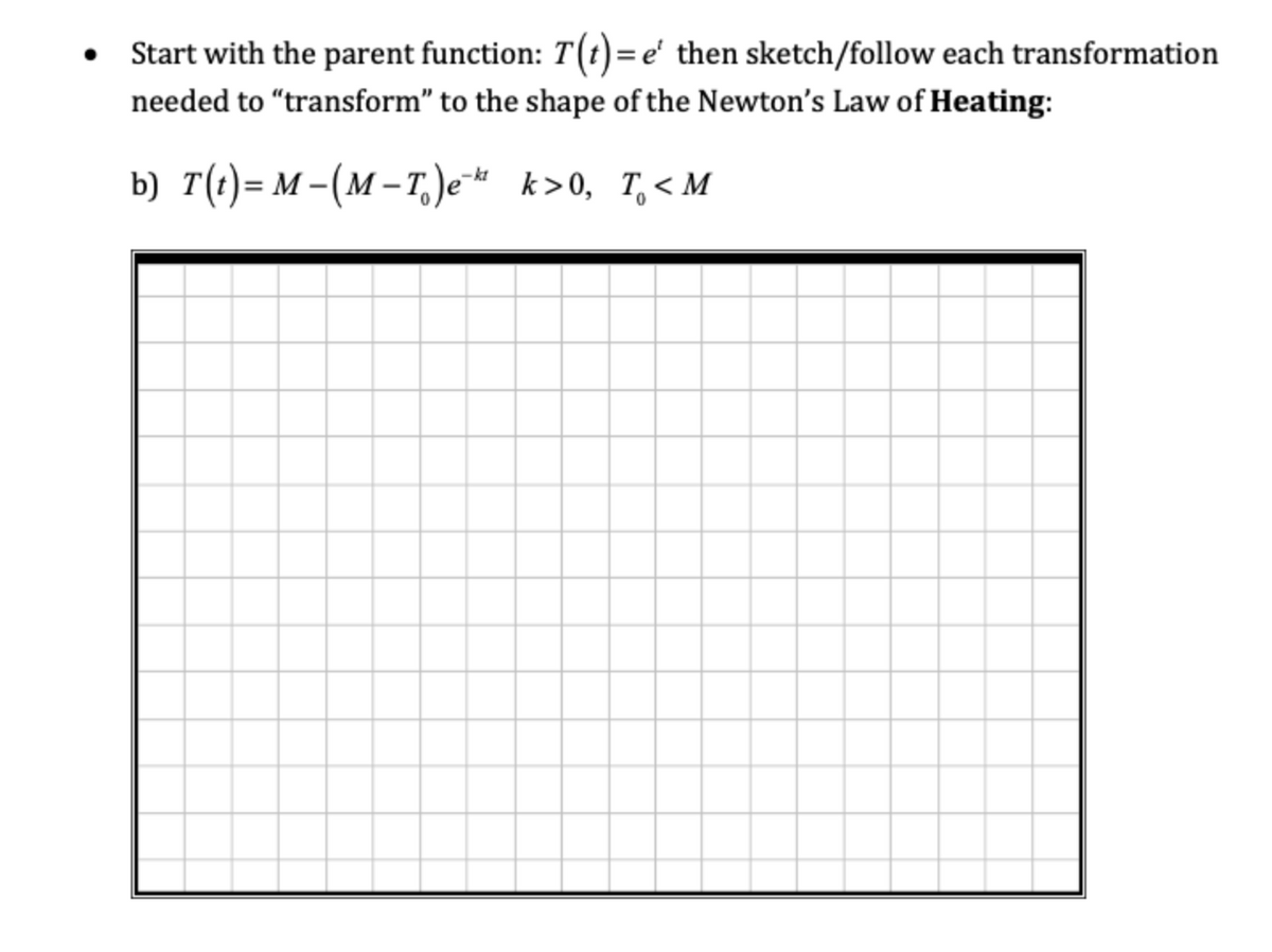 Start with the parent function: T(t)=e' then sketch/follow each transformation
needed to "transform" to the shape of the Newton's Law of Heating:
b) T(t)= M –(M – T.)e* k>0, T,< M
