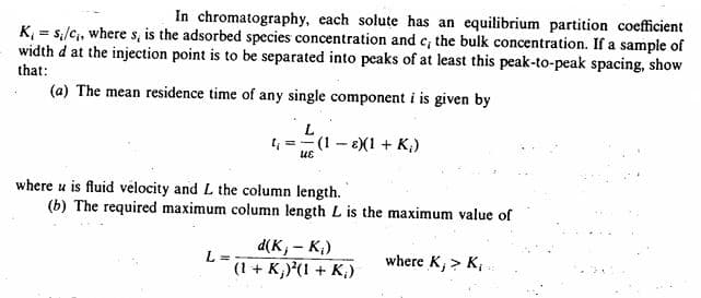 In chromatography, each solute has an equilibrium partition coefficient
K₁ = si/c₁, where s, is the adsorbed species concentration and c; the bulk concentration. If a sample of
width d at the injection point is to be separated into peaks of at least this peak-to-peak spacing, show
that:
(a) The mean residence time of any single component i is given by
L
t₁ =(1-8)(1 + K₂)
UE
where u is fluid velocity and L the column length.
(b) The required maximum column length L is the maximum value of
L =
d(K,- K₁)
(1 + K;)²(1 + K₁)
where K, > K,