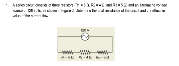 1. A series circuit consists of three resistors (R1 = 6 Q, R2 = 4 Q, and R3 = 5 0) and an alternating voltage
source of 120 volts, as shown in Figure 2. Determine the total resistance of the circuit and the effective
value of the current flow.
120 V
ww wwww-
R = 62 R2= 4 S R3 = 50
