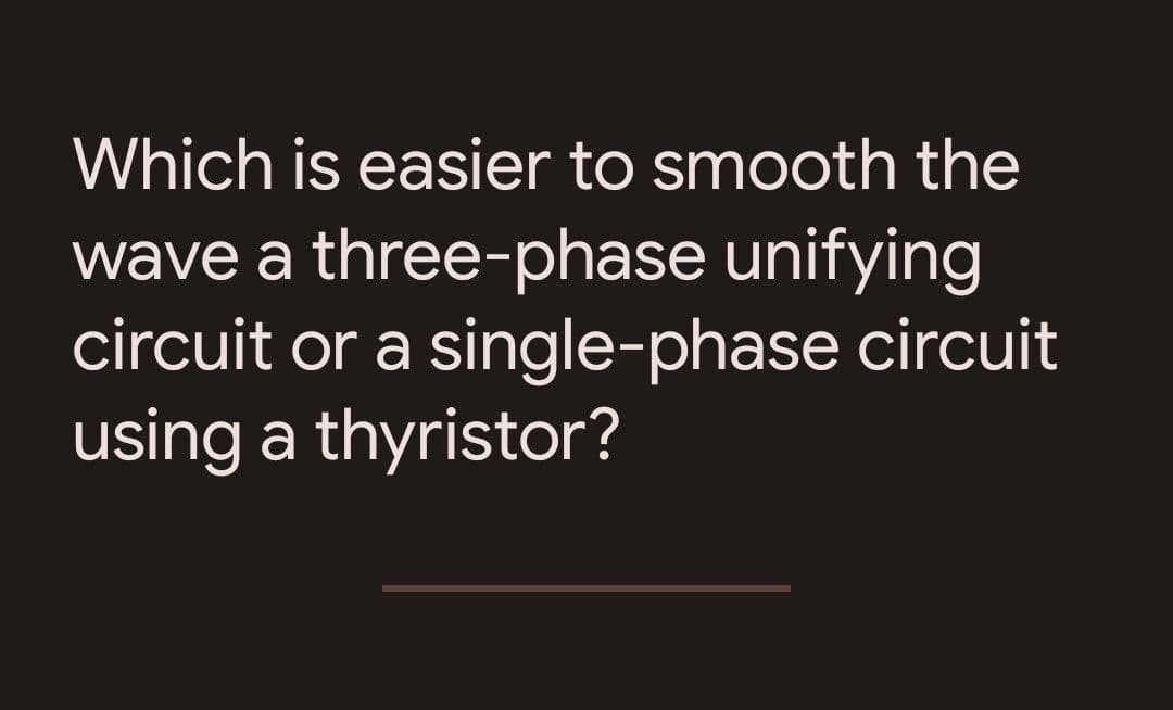 Which is easier to smooth the
wave a three-phase unifying
circuit or a single-phase circuit
using a thyristor?
