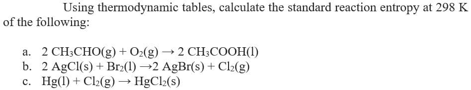 Using thermodynamic tables, calculate the standard reaction entropy at 298 K
of the following:
a. 2 CH;CHO(g) + O>(g) → 2 CH;COOH(1)
b. 2 AgCl(s) + Br2(1) →2 AgBr(s) + Cl2(g)
c. Hg(1) + Cl2(g) → HgCl2(s)
