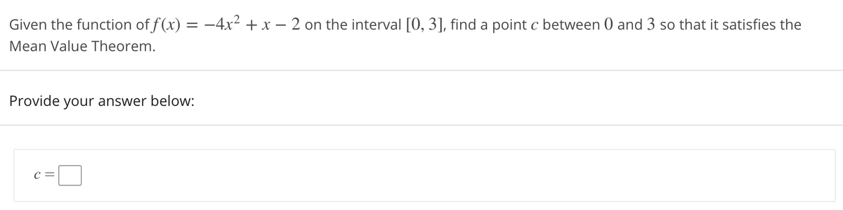 Given the function of f(x) = -4x² + x – 2 on the interval [0, 3], find a point c between 0 and 3 so that it satisfies the
Mean Value Theorem.
Provide your answer below:
C =
