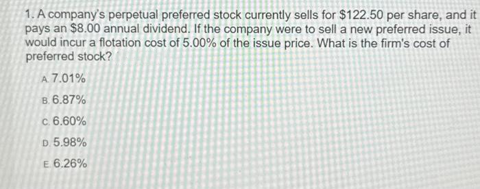 1. A company's perpetual preferred stock currently sells for $122.50 per share, and it
pays an $8.00 annual dividend. If the company were to sell a new preferred issue, it
would incur a flotation cost of 5.00% of the issue price. What is the firm's cost of
preferred stock?
A. 7.01%
B. 6.87%
c. 6.60%
D. 5.98%
E 6.26%