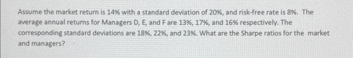 Assume the market return is 14% with a standard deviation of 20%, and risk-free rate is 8%. The
average annual returns for Managers D, E, and F are 13%, 17%, and 16% respectively. The
corresponding standard deviations are 18%, 22%, and 23%. What are the Sharpe ratios for the market
and managers?