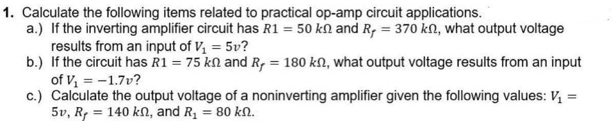 1. Calculate the following items related to practical op-amp circuit applications.
a.) If the inverting amplifier circuit has R1 = 50 kN and R, = 370 kn, what output voltage
results from an input of V, = 5v?
b.) If the circuit has R1 = 75 kn and R, = 180 kN, what output voltage results from an input
of V, = -1.7v?
c.) Calculate the output voltage of a noninverting amplifier given the following values: V,
5v, Rf = 140 kN, and R1
%3D
= 80 kN.
