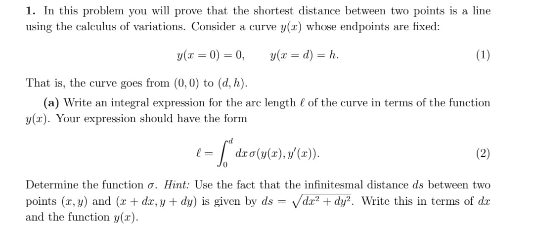 1. In this problem you will prove that the shortest distance between two points is a line
using the calculus of variations. Consider a curve y(x) whose endpoints are fixed:
y(x = 0) = 0,
y(x = d) = h.
(1)
That is, the curve goes from (0,0) to (d, h).
(a) Write an integral expression for the arc length l of the curve in terms of the function
y(x). Your expression should have the form
l =
dr o (y(x), y'(x)).
(2)
Determine the function o. Hint: Use the fact that the infinitesmal distance ds between two
points (x, y) and (x + dx, y + dy) is given by ds = vdx² + dy?. Write this in terms of dx
and the function y(x).
