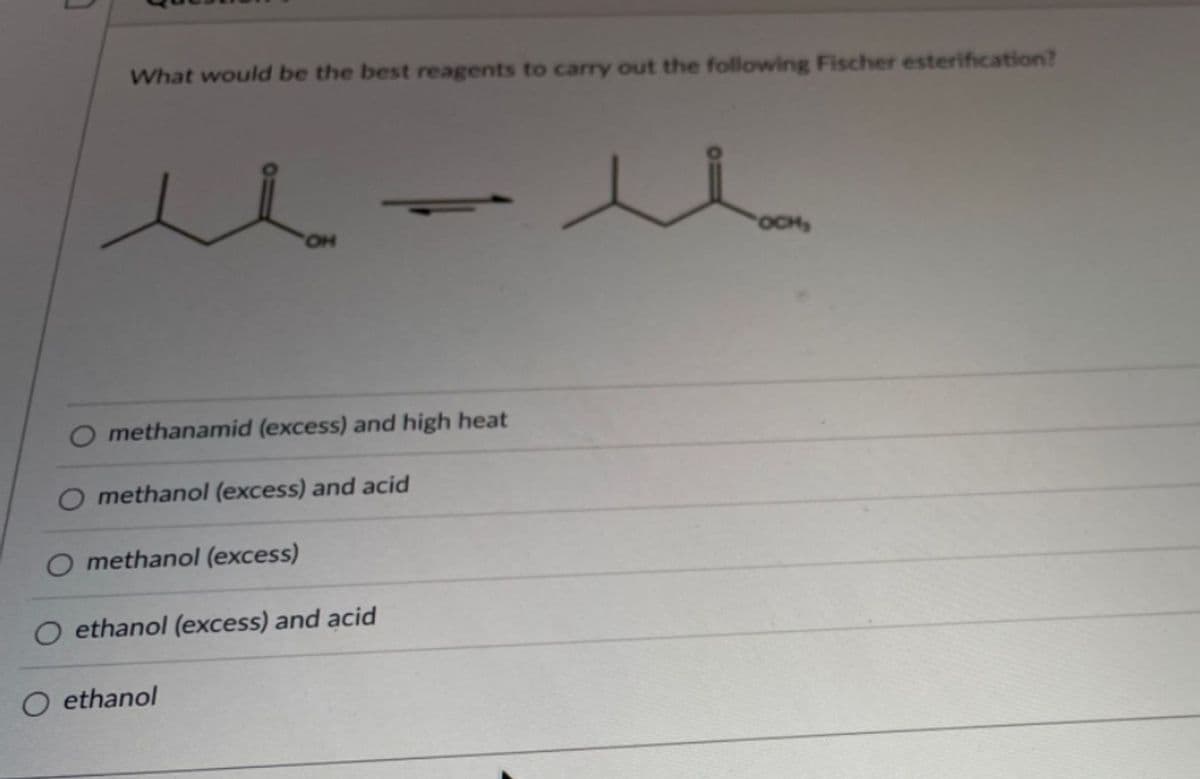 What would be the best reagents to carry out the following Fischer esterification?
OCH,
O methanamid (excess) and high heat
O methanol (excess) and acid
O methanol (excess)
O ethanol (excess) and acid
O ethanol
