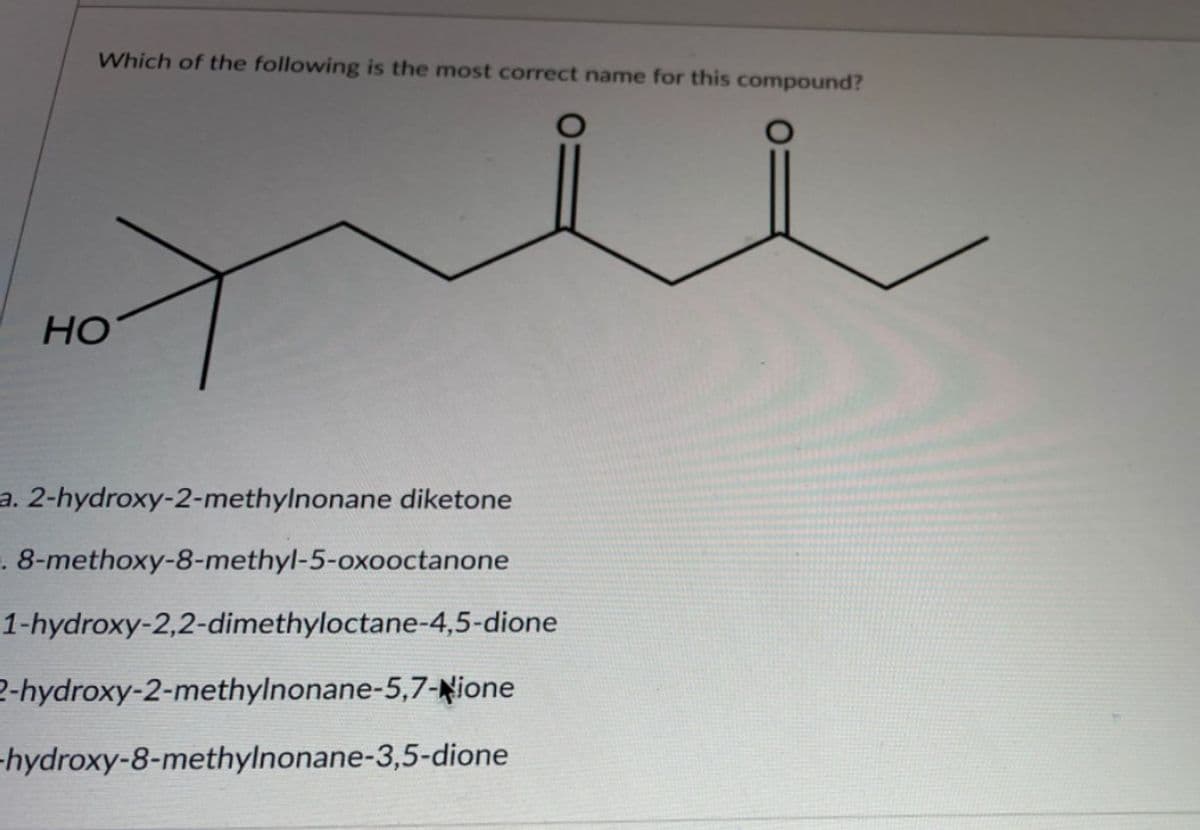 Which of the following is the most correct name for this compound?
Но
a. 2-hydroxy-2-methylnonane diketone
. 8-methoxy-8-methyl-5-oxooctanone
1-hydroxy-2,2-dimethyloctane-4,5-dione
2-hydroxy-2-methylnonane-5,7-Nione
-hydroxy-8-methylnonane-3,5-dione
