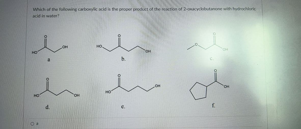 Which of the following carboxylic acid is the proper product of the reaction of 2-oxacyclobutanone with hydrochloric
acid in water?
OH
но.
OH
но
a
b.
HO.
но
HO
HO,
d.
f.
e.
O a
