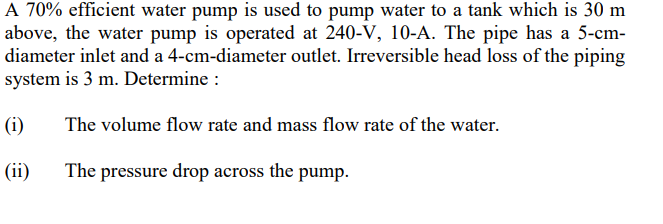A 70% efficient water pump is used to pump water to a tank which is 30 m
above, the water pump is operated at 240-V, 10-A. The pipe has a 5-cm-
diameter inlet and a 4-cm-diameter outlet. Irreversible head loss of the piping
system is 3 m. Determine :
(i)
The volume flow rate and mass flow rate of the water.
(ii)
The pressure drop across the pump.
