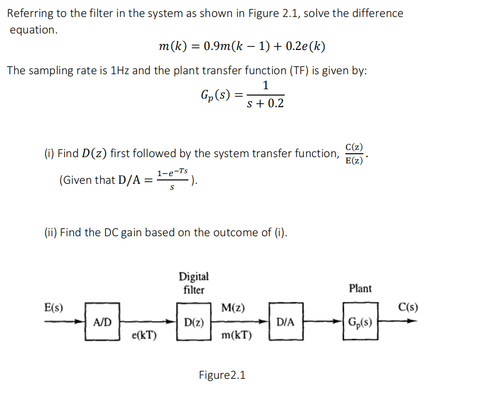 Referring to the filter in the system as shown in Figure 2.1, solve the difference
equation.
т (k) %3D 0.9m(k - 1) + 0.2e(k)
The sampling rate is 1Hz and the plant transfer function (TF) is given by:
1
Gp(s)
s + 0.2
C(z)
(i) Find D(z) first followed by the system transfer function,
E(z)
(Given that D/A =
1-e-Ts
).
(ii) Find the DC gain based on the outcome of (i).
Digital
filter
Plant
E(s)
M(z)
C(s)
A/D
D(z)
D/A
Gp(s)
e(kT)
m(kT)
Figure2.1

