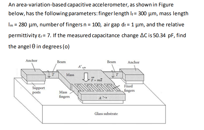 An area-variation-based capacitive accelerometer, as shown in Figure
below, has the following parameters:finger length If= 300 µm, mass length
Im = 280 µm, numberof fingers n = 100, air gap dr = 1 um, and the relative
permittivity ɛr= 7. If the measured capacitance change AC is 50.34 pF, find
the angel 0 in degrees (o)
Anchor
Beam
Beam
Anchor
Mass
F= mã
Fixed
Support
posts
Mass
fingers
fingers
Glass substrate
