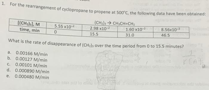 1. For the rearrangement of cyclopropane to propene at 500°C, the following data have been obtained:
[(CH2)3], M
(CH2), CH,CH=CH2
2.98 x10-
5.55 x10-2
1.60 x10-
8.56x10-3
time, min
15.5
31.0
46.5
What is the rate of disappearance of (CH2); over the time period from 0 to 15.5 minutes?
1.
a. 0.00166 M/min
b. 0.00127 M/min
0.00101 M/min
d. 0.000890 M/min
e. 0.000480 M/min
C.
