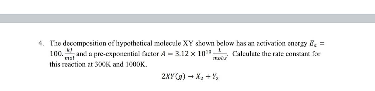 =
4. The decomposition of hypothetical molecule XY shown below has an activation energy Ea
kJ
L
100. and a pre-exponential factor A = 3.12 x 10¹0. Calculate the rate constant for
mol's
mol
this reaction at 300K and 1000K.
2XY (g) → X₂ + Y₂