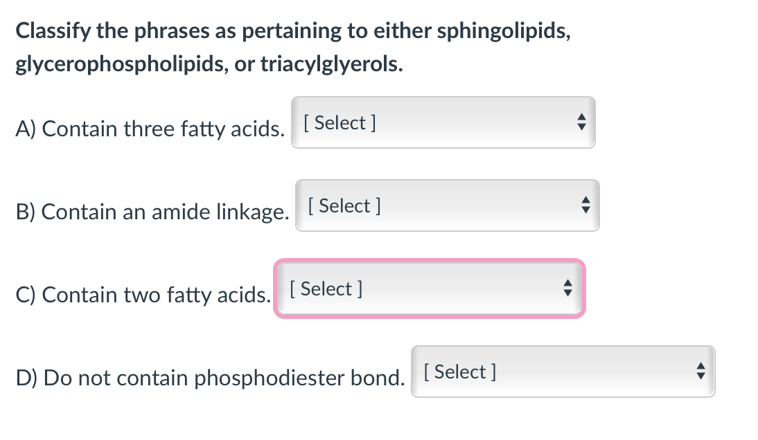 Classify the phrases as pertaining to either sphingolipids,
glycerophospholipids, or triacylglyerols.
A) Contain three fatty acids. [ Select ]
B) Contain an amide linkage.
[ Select ]
C) Contain two fatty acids. [ Select ]
D) Do not contain phosphodiester bond. [ Select ]
