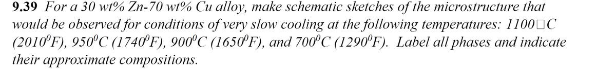 9.39 For a 30 wt% Zn-70 wt% Cu alloy, make schematic sketches of the microstructure that
would be observed for conditions of very slow cooling at the following temperatures: 1100 C
(2010°F), 950°C (1740°F), 900°C (1650°F), and 700°C (1290°F). Label all phases and indicate
their approximate compositions.
