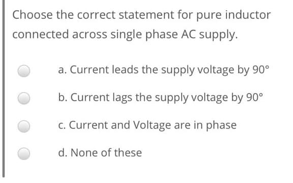 Choose the correct statement for pure inductor
connected across single phase AC supply.
a. Current leads the supply voltage by 90°
b. Current lags the supply voltage by 90°
c. Current and Voltage are in phase
d. None of these
