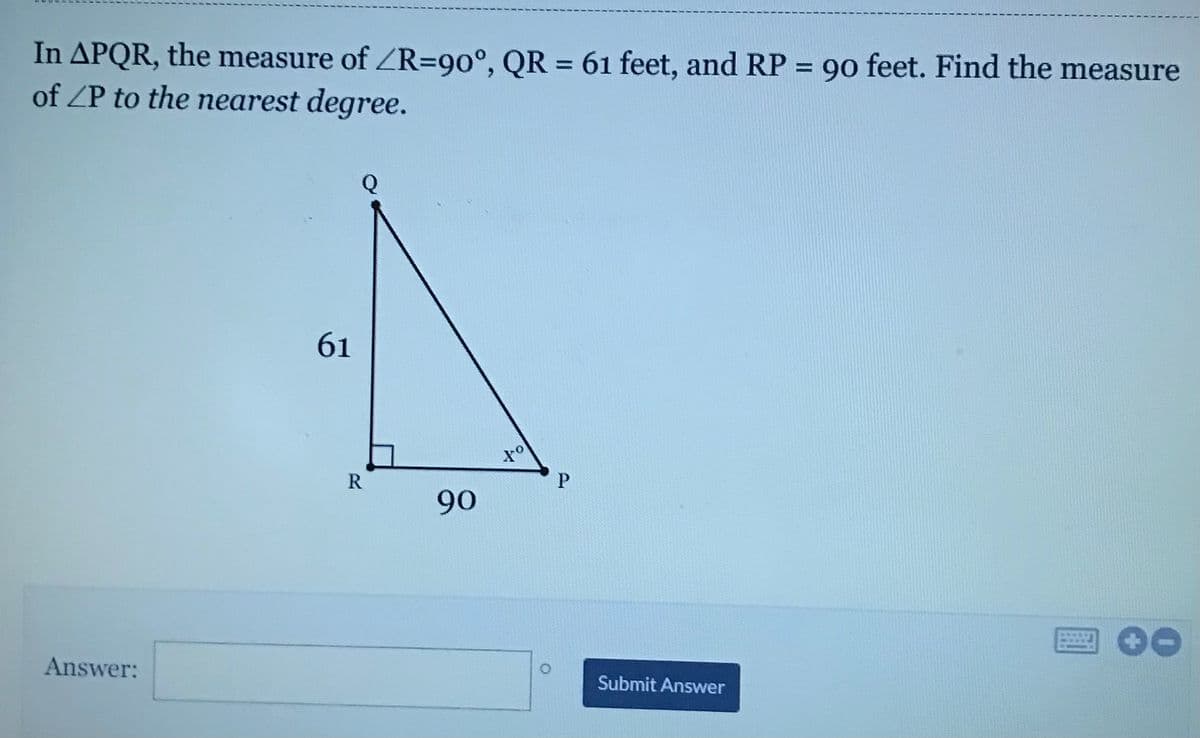 In APQR, the measure of ZR=90°, QR = 61 feet, and RP = 90 feet. Find the measure
of ZP to the nearest degree.
%3D
Q
61
R
90
Answer:
Submit Answer
