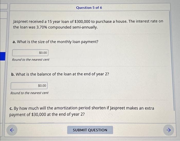 Jaspreet received a 15 year loan of $300,000 to purchase a house. The interest rate on
the loan was 3.70% compounded semi-annually.
a. What is the size of the monthly loan payment?
$0.00
Round to the nearest cent
Question 5 of 6
b. What is the balance of the loan at the end of year 2?
$0.00
Round to the nearest cent
c. By how much will the amortization period shorten if Jaspreet makes an extra
payment of $30,000 at the end of year 2?
SUBMIT QUESTION