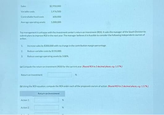 Sales
Variable costs
Controllable fixed costs
Average operating assets
1
Top management is unhappy with the investment center's return on investment (ROD. It asks the manager of the South Division to
submit plans to improve ROI in the next year. The manager believes it is feasible to consider the following independent courses of
action
2
3
$2,950,000
1,976,500
600,000
Increase sales by $300,000 with no change in the contribution margin percentage
Reduce variable costs by $155.000
Reduce average operating assets by 3.00%
Return on Investment
5,000,000
(a) Compute the return on investment (RDD) for the current year. (Round Rot to 2 decimal places, eg 1.57%)
Action 1
(b) Using the ROI equation, compute the ROI under each of the proposed courses of action (Round ROI to 2 decimal places, eg 1.57%)
Action 2
Return on investment