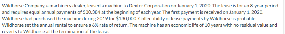 Wildhorse Company, a machinery dealer, leased a machine to Dexter Corporation on January 1, 2020. The lease is for an 8-year period
and requires equal annual payments of $30,384 at the beginning of each year. The first payment is received on January 1, 2020.
Wildhorse had purchased the machine during 2019 for $130,000. Collectibility of lease payments by Wildhorse is probable.
Wildhorse set the annual rental to ensure a 6% rate of return. The machine has an economic life of 10 years with no residual value and
reverts to Wildhorse at the termination of the lease.