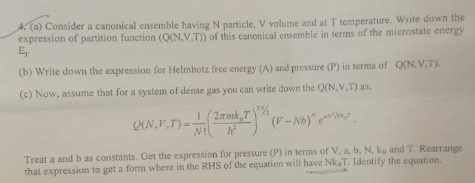 A. (a) Consider a canonical ensemble having N particle, V volume and at T temperature. Write down the
expression of partition function (Q(N,V,T)) of this canonical ensemble in terms of the microstate energy
Ej.
(b) Write down the expression for Helmhotz free energy (A) and pressure (P) in terms of Q(N,V.T).
(c) Now, assume that for a system of dense gas you can write down the Q(N,V,T) as,
1 (2amk,T
Q(N,V,T)=
N!
(V- Nb)" e
Treat a and b as constants. Get the expression for pressure (P) in terms of V, a, b, N, kg and T. Rearrange
that expression to get a form where in the RHS of the equation will have Nk T. Identify the equation.
