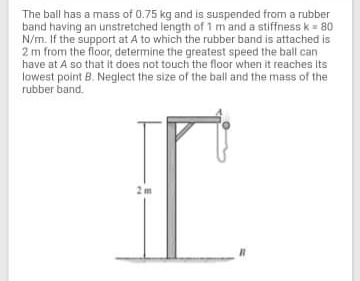 The ball has a mass of 0.75 kg and is suspended from a rubber
band having an unstretched length of 1 mand a stiffness k = 80
N/m. If the support at A to which the rubber band is attached is
2 m from the floor, determine the greatest speed the ball can
have at A so that it does not touch the floor when it reaches its
lowest point B. Neglect the size of the ball and the mass of the
rubber band.
2 m
