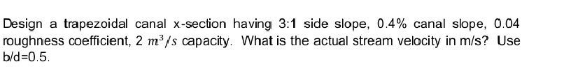 Design a trapezoidal canal x-section having 3:1 side slope, 0.4% canal slope, 0.04
roughness coefficient, 2 m³/s capacity. What is the actual stream velocity in m/s? Use
b/d=0.5.