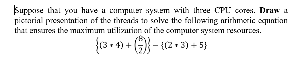 Suppose that you have a computer system with three CPU cores. Draw a
pictorial presentation of the threads to solve the following arithmetic equation
that ensures the maximum utilization of the computer system resources.
{(8 + 4) + (} -
(3 *
- {(2 * 3) + 5}
