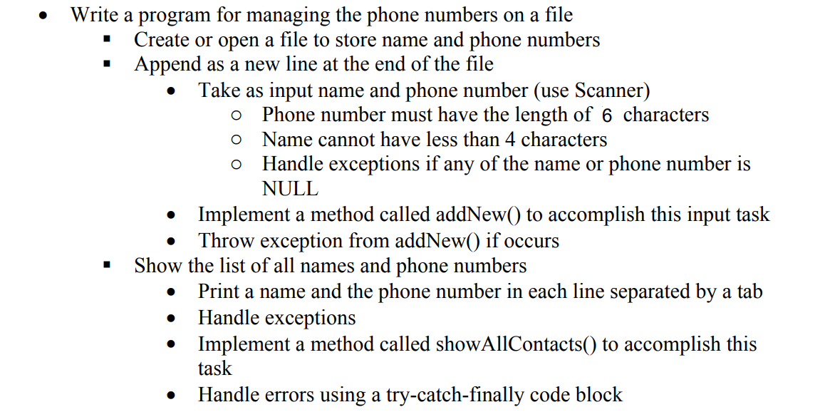 Write a program for managing the phone numbers on a file
Create or open a file to store name and phone numbers
Append as a new line at the end of the file
Take as input name and phone number (use Scanner)
Phone number must have the length of 6 characters
Name cannot have less than 4 characters
Handle exceptions if any of the name or phone number is
NULL
• Implement a method called addNew() to accomplish this input task
Throw exception from addNew() if occurs
Show the list of all names and phone numbers
Print a name and the phone number in each line separated by a tab
Handle exceptions
Implement a method called showAllContacts() to accomplish this
task
Handle errors using a try-catch-finally code block
