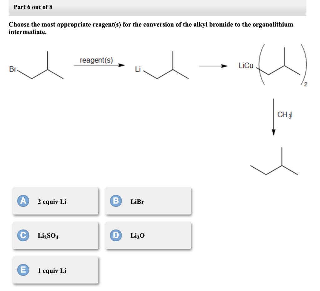 Part 6 out of 8
Choose the most appropriate reagent(s) for the conversion of the alkyl bromide to the organolithium
intermediate.
reagent(s)
LiCu
Br
CHJ
2 equiv Li
LiBr
Li,SO4
Li¿O
1 equiv Li
