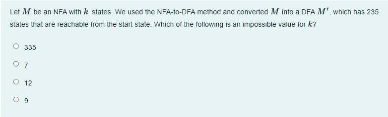 Let M be an NFA with k states. We used the NFA-to-DFA method and converted M into a DFA M', which has 235
states that are reachable from the start state. Which of the following is an impossible value for k?
335
O 7
O 12
9,
