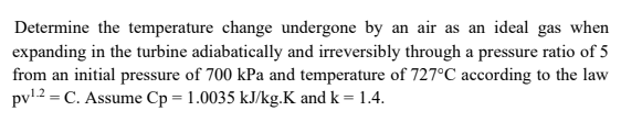 Determine the temperature change undergone by an air as an ideal gas when
expanding in the turbine adiabatically and irreversibly through a pressure ratio of 5
from an initial pressure of 700 kPa and temperature of 727°C according to the law
pv12 = C. Assume Cp = 1.0035 kJ/kg.K and k = 1.4.
