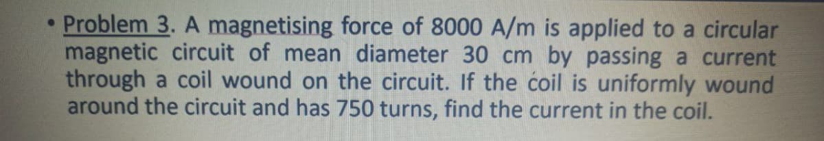 Problem 3. A magnetising force of 8000 A/m is applied to a circular
magnetic circuit of mean diameter 30 cm by passing a current
through a coil wound on the circuit. If the coil is uniformly wound
around the circuit and has 750 turns, find the current in the coil.
