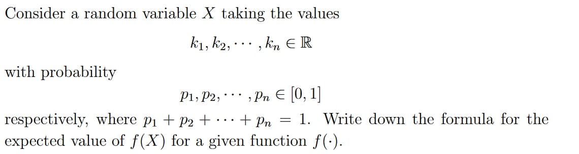 Consider a random variable X taking the values
k1, k2,
, km E R
..
with probability
; Pn E [0, 1]
1. Write down the formula for the
P1, P2,
..
respectively, where p1 + P2 +
expected value of f(X) for a given function f(-).
+ Pn
...
