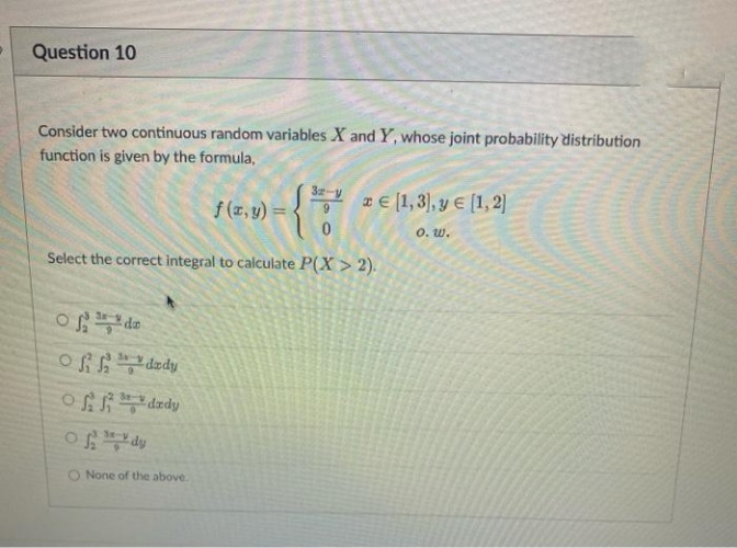 Question 10
Consider two continuous random variables X and Y, whose joint probability distribution
function is given by the formula,
f(x,y)=9
Select the correct integral to calculate P(X> 2).
ofdz
Offdady
Offdxdy
of dy
32-va [1,3), y € [1,2]
€
O. W.
None of the above.