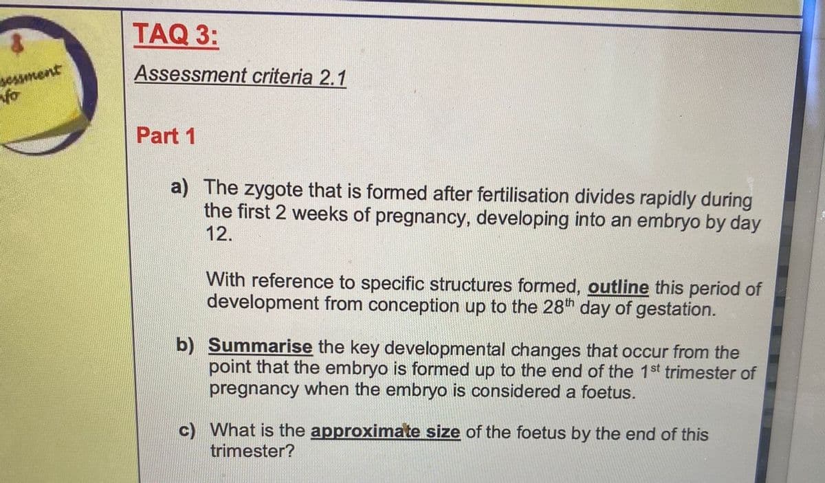 sessment
fo
TAQ 3:
Assessment criteria 2.1
Part 1
a) The zygote that is formed after fertilisation divides rapidly during
the first 2 weeks of pregnancy, developing into an embryo by day
12.
With reference to specific structures formed, outline this period of
development from conception up to the 28th day of gestation.
b) Summarise the key developmental changes that occur from the
point that the embryo is formed up to the end of the 1st trimester of
pregnancy when the embryo is considered a foetus.
c) What is the approximate size of the foetus by the end of this
trimester?