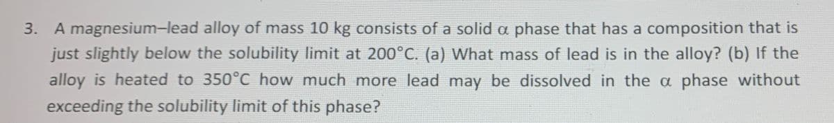 3. A magnesium-lead alloy of mass 10 kg consists of a solid a phase that has a composition that is
just slightly below the solubility limit at 200°C. (a) What mass of lead is in the alloy? (b) If the
alloy is heated to 350°C how much more lead may be dissolved in the a phase without
exceeding the solubility limit of this phase?