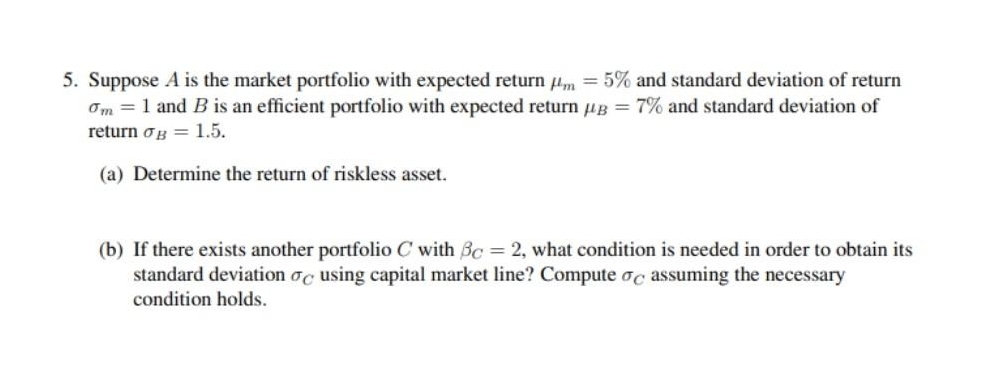 5. Suppose A is the market portfolio with expected return m = 5% and standard deviation of return
Om = 1 and B is an efficient portfolio with expected return µg = 7% and standard deviation of
return og 1.5.
(a) Determine the return of riskless asset.
(b) If there exists another portfolio C with Bc = 2, what condition is needed in order to obtain its
standard deviation oc using capital market line? Compute oc assuming the necessary
condition holds.