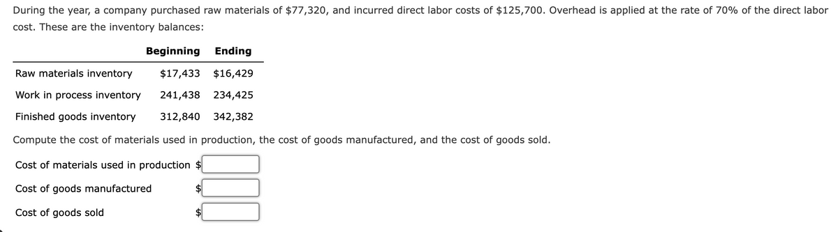 During the year, a company purchased raw materials of $77,320, and incurred direct labor costs of $125,700. Overhead is applied at the rate of 70% of the direct labor
cost. These are the inventory balances:
Beginning Ending
Raw materials inventory
$17,433 $16,429
Work in process inventory
241,438 234,425
Finished goods inventory
312,840 342,382
Compute the cost of materials used in production, the cost of goods manufactured, and the cost of goods sold.
Cost of materials used in production $
Cost of goods manufactured
$
Cost of goods sold
