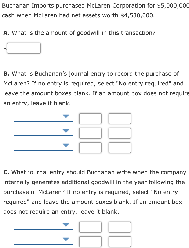 Buchanan Imports purchased McLaren Corporation for $5,000,000
cash when McLaren had net assets worth $4,530,000.
A. What is the amount of goodwill in this transaction?
2$
B. What is Buchanan's journal entry to record the purchase of
McLaren? If no entry is required, select "No entry required" and
leave the amount boxes blank. If an amount box does not require
an entry, leave it blank.
C. What journal entry should Buchanan write when the company
internally generates additional goodwill in the year following the
purchase of McLaren? If no entry is required, select "No entry
required" and leave the amount boxes blank. If an amount box
does not require an entry, leave it blank.
