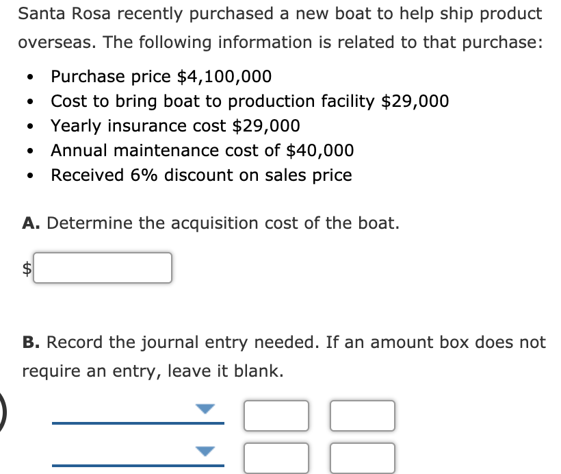 Santa Rosa recently purchased a new boat to help ship product
overseas. The following information is related to that purchase:
Purchase price $4,100,000
Cost to bring boat to production facility $29,000
• Yearly insurance cost $29,000
Annual maintenance cost of $40,000
Received 6% discount on sales price
A. Determine the acquisition cost of the boat.
B. Record the journal entry needed. If an amount box does not
require an entry, leave it blank.
%24
