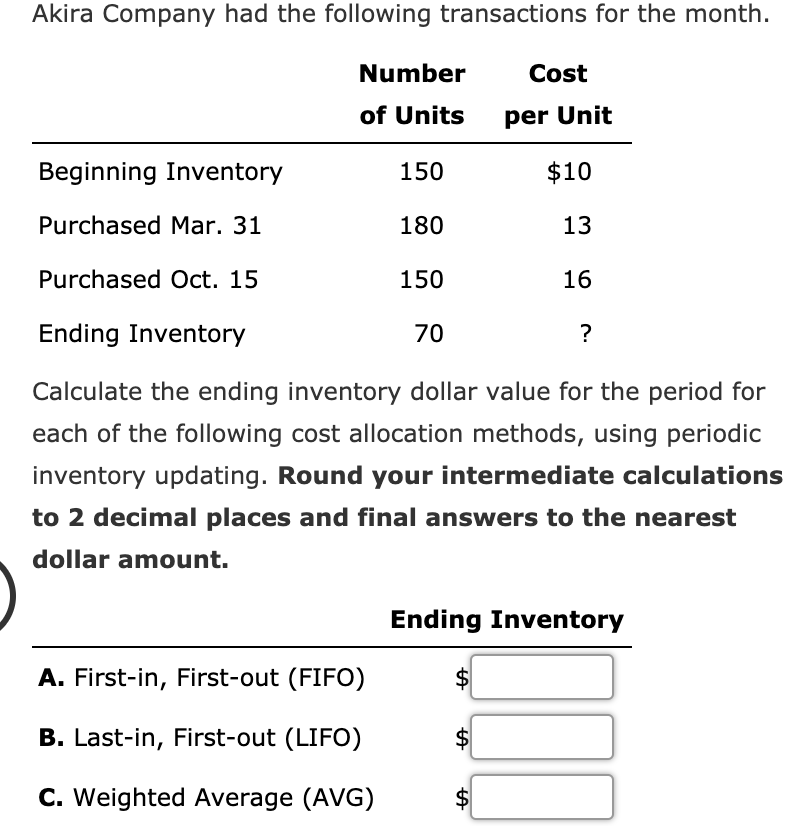 Akira Company had the following transactions for the month.
Number
Cost
of Units
per Unit
Beginning Inventory
150
$10
Purchased Mar. 31
180
13
Purchased Oct. 15
150
16
Ending Inventory
70
?
Calculate the ending inventory dollar value for the period for
each of the following cost allocation methods, using periodic
inventory updating. Round your intermediate calculations
to 2 decimal places and final answers to the nearest
dollar amount.
Ending Inventory
A. First-in, First-out (FIFO)
B. Last-in, First-out (LIFO)
C. Weighted Average (AVG)
$
%24
%24
