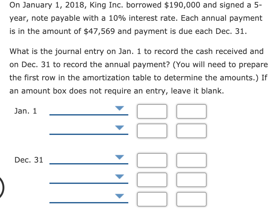 On January 1, 2018, King Inc. borrowed $190,000 and signed a 5-
year, note payable with a 10% interest rate. Each annual payment
is in the amount of $47,569 and payment is due each Dec. 31.
What is the journal entry on Jan. 1 to record the cash received and
on Dec. 31 to record the annual payment? (You will need to prepare
the first row in the amortization table to determine the amounts.) If
an amount box does not require an entry, leave it blank.
Jan. 1
Dec. 31
00
