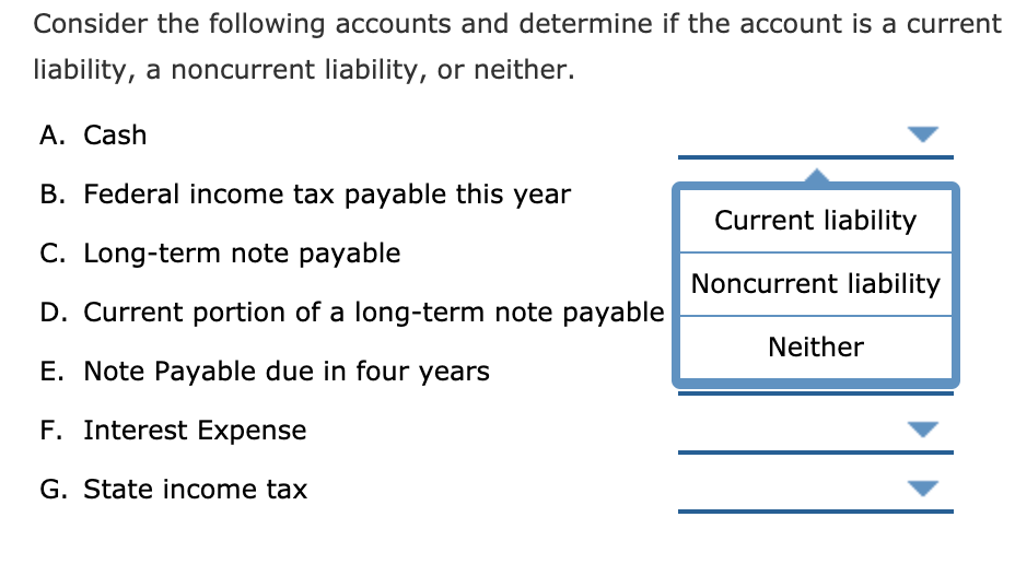 Consider the following accounts and determine if the account is a current
liability, a noncurrent liability, or neither.
A. Cash
B. Federal income tax payable this year
Current liability
C. Long-term note payable
Noncurrent liability
D. Current portion of a long-term note payable
Neither
E. Note Payable due in four years
F. Interest Expense
G. State income tax
