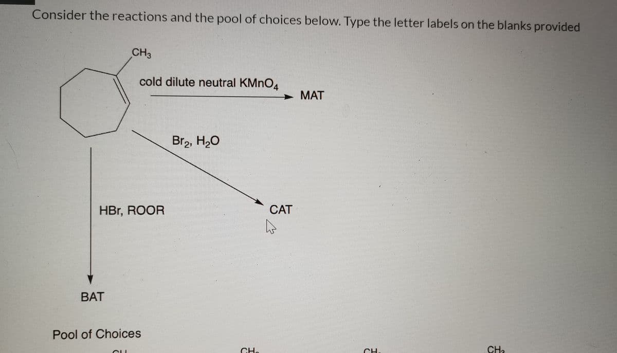 Consider the reactions and the pool of choices below. Type the letter labels on the blanks provided
CH3
cold dilute neutral KMNO.
MAT
Br2, H20
HBr, ROOR
CAT
BAT
Pool of Choices
CH.
CH.
CH3
