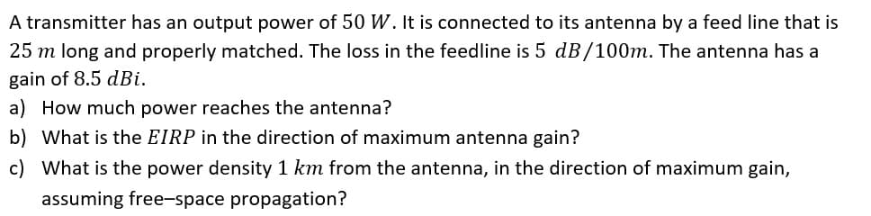 A transmitter has an output power of 50 W. It is connected to its antenna by a feed line that is
25 m long and properly matched. The loss in the feedline is 5 dB/100m. The antenna has a
gain of 8.5 dBi.
a) How much power reaches the antenna?
b) What is the EIRP in the direction of maximum antenna gain?
c) What is the power density 1 km from the antenna, in the direction of maximum gain,
assuming free-space propagation?
