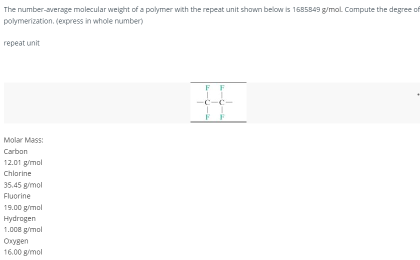 The number-average molecular weight of a polymer with the repeat unit shown below is 1685849 g/mol. Compute the degree of
polymerization. (express in whole number)
repeat unit
F
•
#
C-C-
TI
Molar Mass:
Carbon
12.01 g/mol
Chlorine
35.45 g/mol
Fluorine
19.00 g/mol
Hydrogen
1.008 g/mol
Oxygen
16.00 g/mol
-F